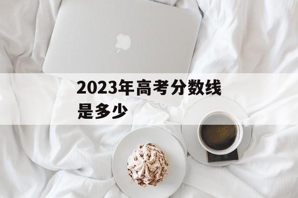 2023年高考分数线是多少