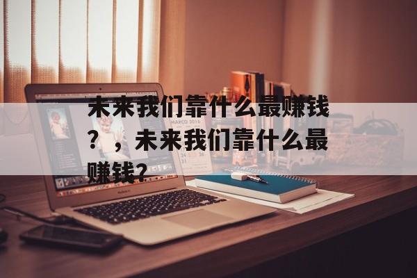 未来我们靠什么最赚钱？，未来我们靠什么最赚钱？