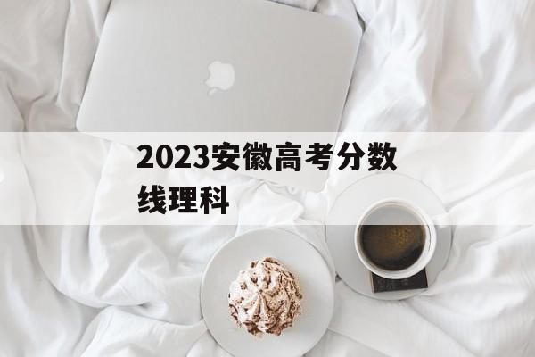 2023安徽高考分数线理科