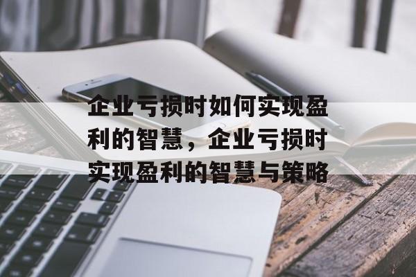 企业亏损时如何实现盈利的智慧，企业亏损时实现盈利的智慧与策略