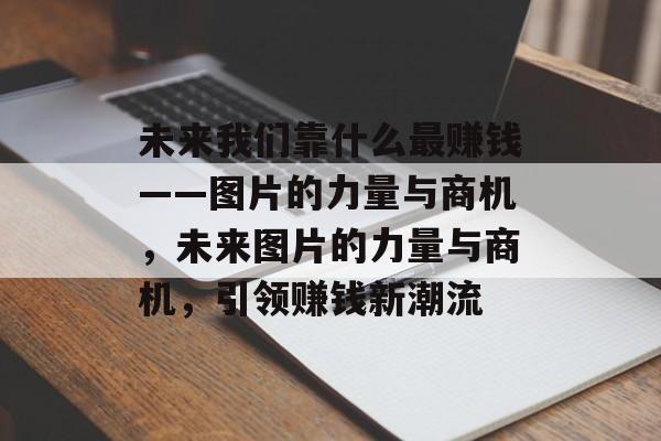 未来我们靠什么最赚钱——图片的力量与商机，未来图片的力量与商机，引领赚钱新潮流