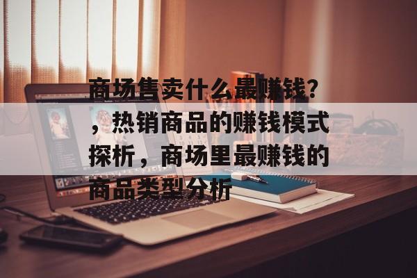 商场售卖什么最赚钱？，热销商品的赚钱模式探析，商场里最赚钱的商品类型分析