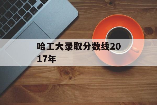 哈工大录取分数线2017年