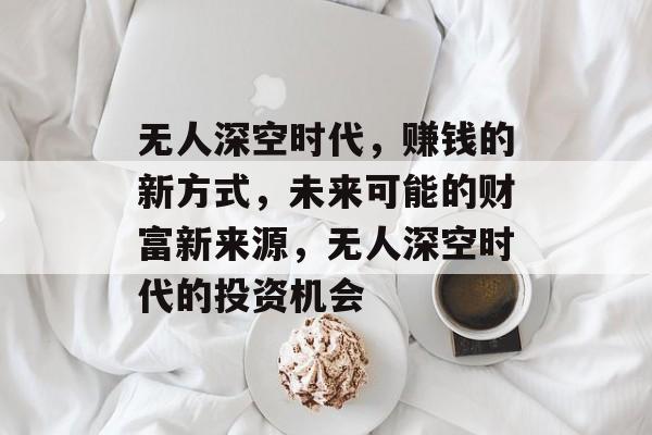 无人深空时代，赚钱的新方式，未来可能的财富新来源，无人深空时代的投资机会