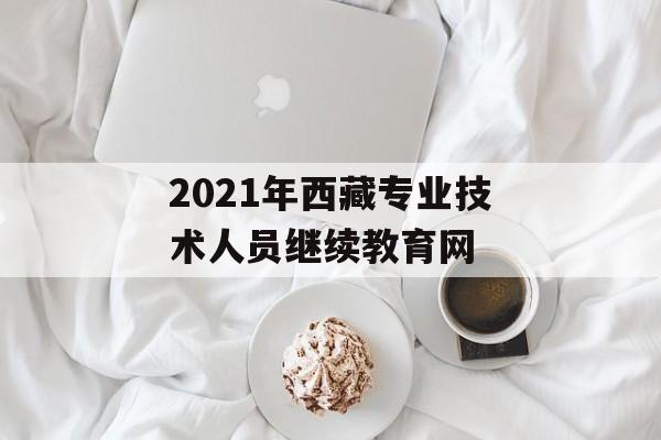 2021年西藏专业技术人员继续教育网