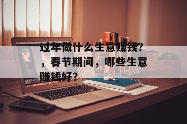 过年做什么生意赚钱？，春节期间，哪些生意赚钱好？