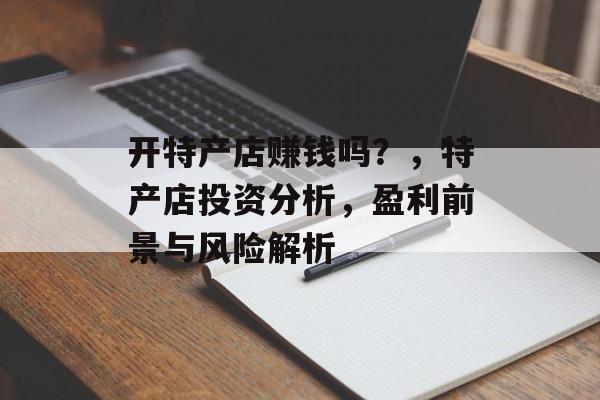 开特产店赚钱吗？，特产店投资分析，盈利前景与风险解析