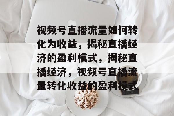 视频号直播流量如何转化为收益，揭秘直播经济的盈利模式，揭秘直播经济，视频号直播流量转化收益的盈利模式