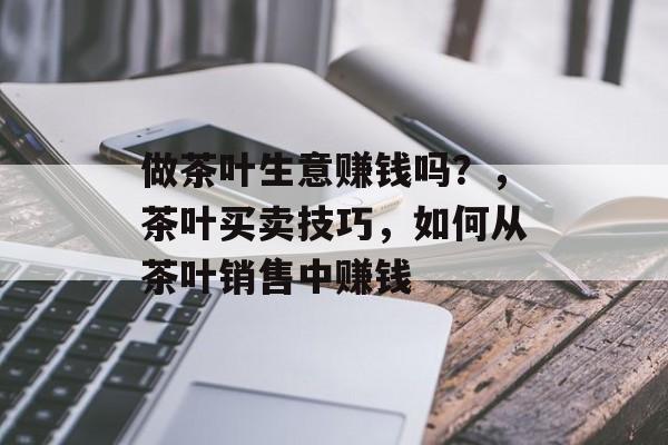 做茶叶生意赚钱吗？，茶叶买卖技巧，如何从茶叶销售中赚钱