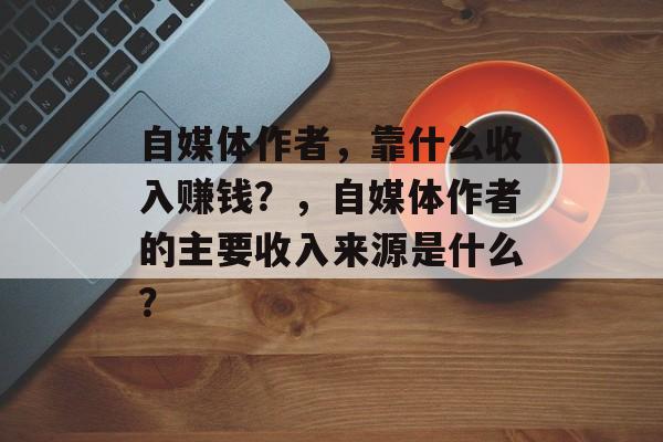 自媒体作者，靠什么收入赚钱？，自媒体作者的主要收入来源是什么？