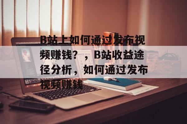 B站上如何通过发布视频赚钱？，B站收益途径分析，如何通过发布视频赚钱