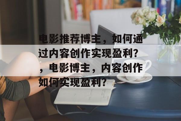 电影推荐博主，如何通过内容创作实现盈利？，电影博主，内容创作如何实现盈利？