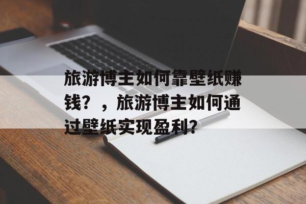 旅游博主如何靠壁纸赚钱？，旅游博主如何通过壁纸实现盈利？