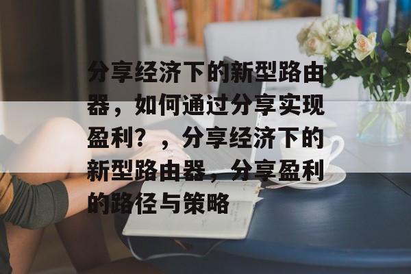 分享经济下的新型路由器，如何通过分享实现盈利？，分享经济下的新型路由器，分享盈利的路径与策略