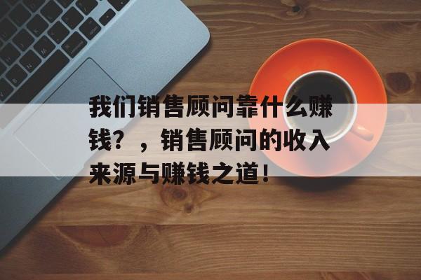 我们销售顾问靠什么赚钱？，销售顾问的收入来源与赚钱之道！