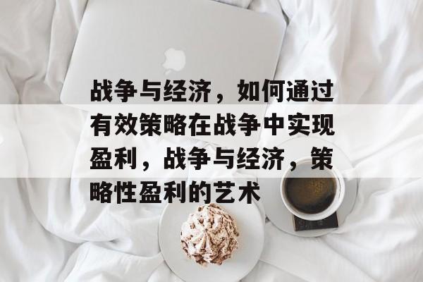 战争与经济，如何通过有效策略在战争中实现盈利，战争与经济，策略性盈利的艺术