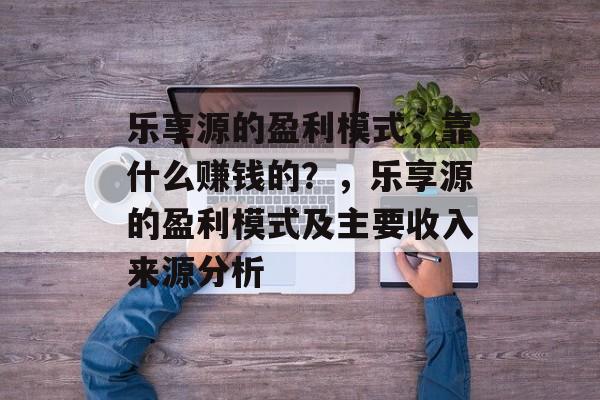 乐享源的盈利模式，靠什么赚钱的？，乐享源的盈利模式及主要收入来源分析