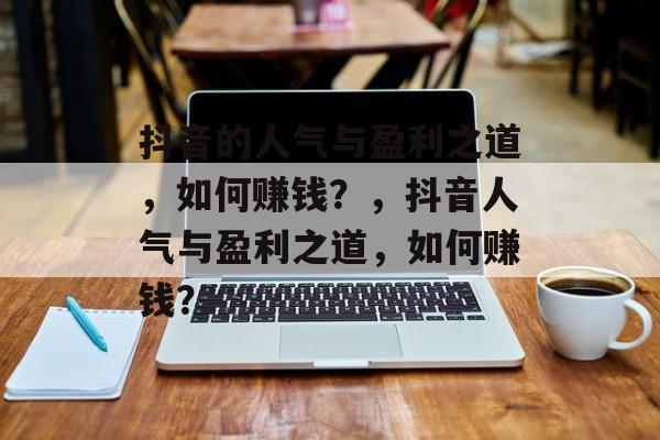 抖音的人气与盈利之道，如何赚钱？，抖音人气与盈利之道，如何赚钱？