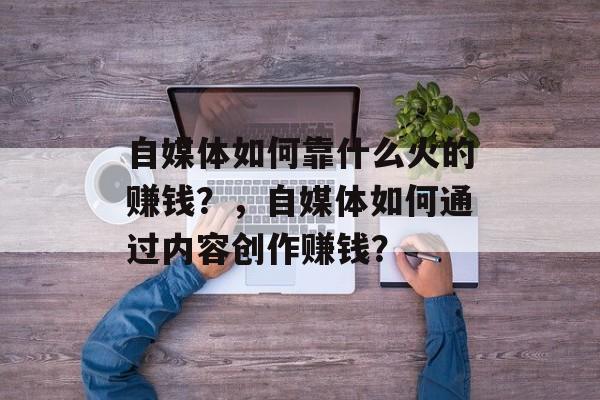 自媒体如何靠什么火的赚钱？，自媒体如何通过内容创作赚钱？