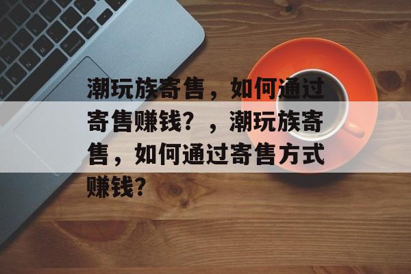 潮玩族寄售，如何通过寄售赚钱？，潮玩族寄售，如何通过寄售方式赚钱？