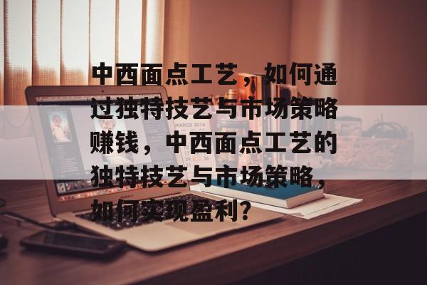 中西面点工艺，如何通过独特技艺与市场策略赚钱，中西面点工艺的独特技艺与市场策略，如何实现盈利？