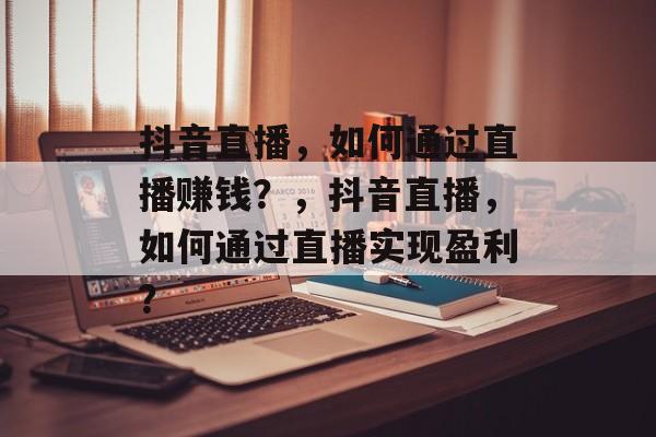 抖音直播，如何通过直播赚钱？，抖音直播，如何通过直播实现盈利？