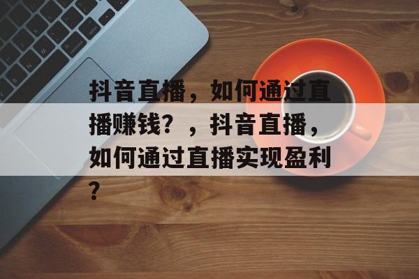 抖音直播，如何通过直播赚钱？，抖音直播，如何通过直播实现盈利？