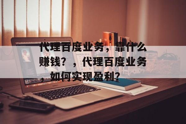 代理百度业务，靠什么赚钱？，代理百度业务，如何实现盈利？