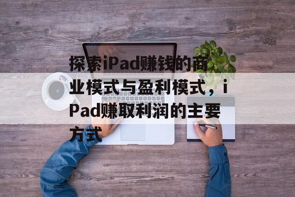 探索iPad赚钱的商业模式与盈利模式，iPad赚取利润的主要方式