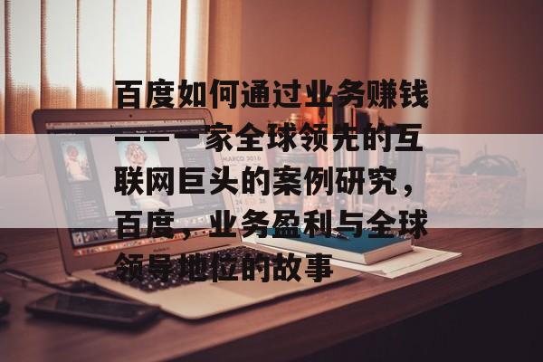 百度如何通过业务赚钱——一家全球领先的互联网巨头的案例研究，百度，业务盈利与全球领导地位的故事