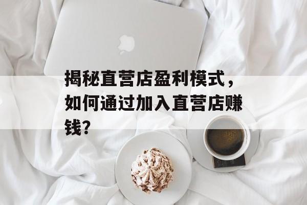 揭秘直营店盈利模式，如何通过加入直营店赚钱？