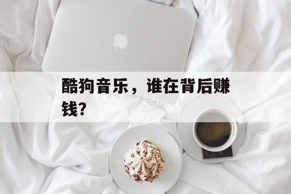 酷狗音乐，谁在背后赚钱？