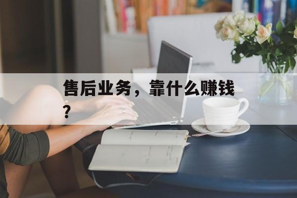 售后业务，靠什么赚钱？